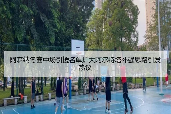 阿森纳冬窗中场引援名单扩大阿尔特塔补强思路引发热议